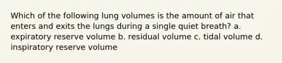 Which of the following lung volumes is the amount of air that enters and exits the lungs during a single quiet breath? a. expiratory reserve volume b. residual volume c. tidal volume d. inspiratory reserve volume