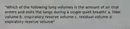 "Which of the following lung volumes is the amount of air that enters and exits the lungs during a single quiet breath? a. tidal volume b. inspiratory reserve volume c. residual volume d. expiratory reserve volume"