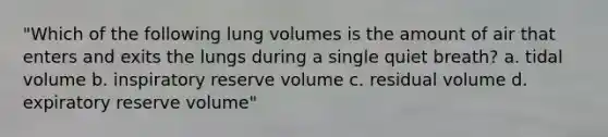 "Which of the following lung volumes is the amount of air that enters and exits the lungs during a single quiet breath? a. tidal volume b. inspiratory reserve volume c. residual volume d. expiratory reserve volume"