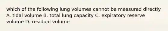 which of the following lung volumes cannot be measured directly A. tidal volume B. total lung capacity C. expiratory reserve volume D. residual volume