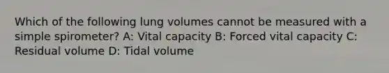 Which of the following lung volumes cannot be measured with a simple spirometer? A: Vital capacity B: Forced vital capacity C: Residual volume D: Tidal volume