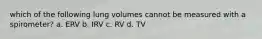 which of the following lung volumes cannot be measured with a spirometer? a. ERV b. IRV c. RV d. TV