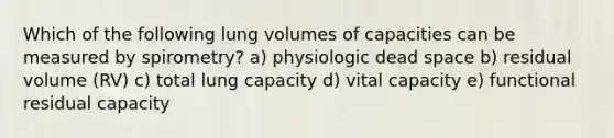 Which of the following lung volumes of capacities can be measured by spirometry? a) physiologic dead space b) residual volume (RV) c) total lung capacity d) vital capacity e) functional residual capacity