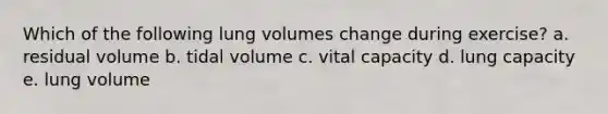 Which of the following lung volumes change during exercise? a. residual volume b. tidal volume c. vital capacity d. lung capacity e. lung volume