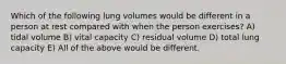 Which of the following lung volumes would be different in a person at rest compared with when the person exercises? A) tidal volume B) vital capacity C) residual volume D) total lung capacity E) All of the above would be different.