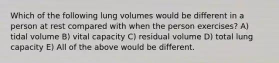 Which of the following lung volumes would be different in a person at rest compared with when the person exercises? A) tidal volume B) vital capacity C) residual volume D) total lung capacity E) All of the above would be different.