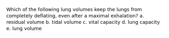 Which of the following lung volumes keep the lungs from completely deflating, even after a maximal exhalation? a. residual volume b. tidal volume c. vital capacity d. lung capacity e. lung volume