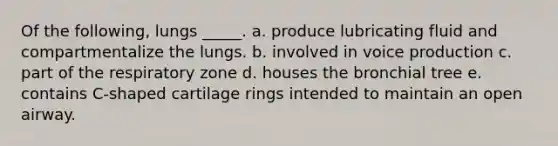 Of the following, lungs _____. a. produce lubricating fluid and compartmentalize the lungs. b. involved in voice production c. part of the respiratory zone d. houses the bronchial tree e. contains C-shaped cartilage rings intended to maintain an open airway.