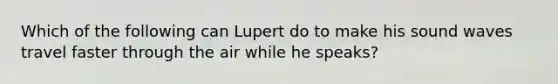 Which of the following can Lupert do to make his sound waves travel faster through the air while he speaks?