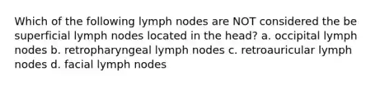 Which of the following lymph nodes are NOT considered the be superficial lymph nodes located in the head? a. occipital lymph nodes b. retropharyngeal lymph nodes c. retroauricular lymph nodes d. facial lymph nodes