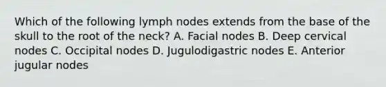 Which of the following lymph nodes extends from the base of the skull to the root of the neck? A. Facial nodes B. Deep cervical nodes C. Occipital nodes D. Jugulodigastric nodes E. Anterior jugular nodes