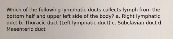 Which of the following lymphatic ducts collects lymph from the bottom half and upper left side of the body? a. Right lymphatic duct b. Thoracic duct (Left lymphatic duct) c. Subclavian duct d. Mesenteric duct