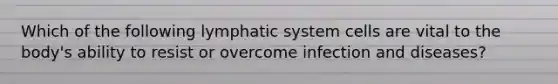 Which of the following lymphatic system cells are vital to the body's ability to resist or overcome <a href='https://www.questionai.com/knowledge/knx11K5byo-infection-and-disease' class='anchor-knowledge'>infection and disease</a>s?