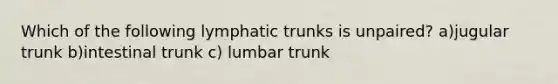 Which of the following lymphatic trunks is unpaired? a)jugular trunk b)intestinal trunk c) lumbar trunk