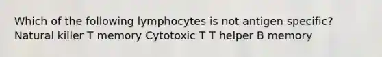 Which of the following lymphocytes is not antigen specific? Natural killer T memory Cytotoxic T T helper B memory