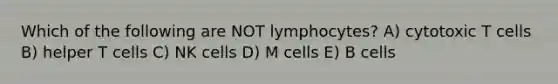 Which of the following are NOT lymphocytes? A) cytotoxic T cells B) helper T cells C) NK cells D) M cells E) B cells