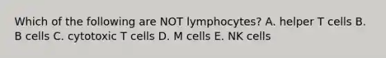 Which of the following are NOT lymphocytes? A. helper T cells B. B cells C. cytotoxic T cells D. M cells E. NK cells