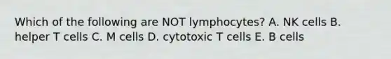 Which of the following are NOT lymphocytes? A. NK cells B. helper T cells C. M cells D. cytotoxic T cells E. B cells