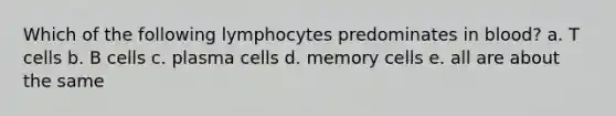 Which of the following lymphocytes predominates in blood? a. T cells b. B cells c. plasma cells d. memory cells e. all are about the same