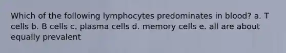 Which of the following lymphocytes predominates in blood? a. T cells b. B cells c. plasma cells d. memory cells e. all are about equally prevalent