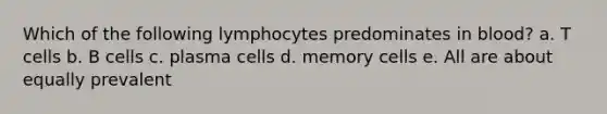 Which of the following lymphocytes predominates in blood? a. T cells b. B cells c. plasma cells d. memory cells e. All are about equally prevalent