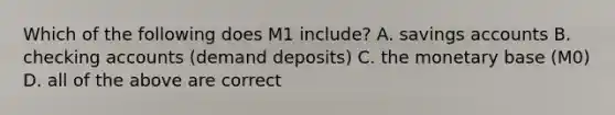 Which of the following does M1 include? A. savings accounts B. checking accounts (demand deposits) C. the monetary base (M0) D. all of the above are correct