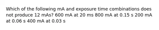 Which of the following mA and exposure time combinations does not produce 12 mAs? 600 mA at 20 ms 800 mA at 0.15 s 200 mA at 0.06 s 400 mA at 0.03 s