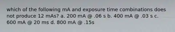 which of the following mA and exposure time combinations does not produce 12 mAs? a. 200 mA @ .06 s b. 400 mA @ .03 s c. 600 mA @ 20 ms d. 800 mA @ .15s