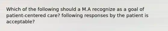 Which of the following should a M.A recognize as a goal of patient-centered care? following responses by the patient is acceptable?