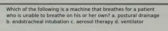 Which of the following is a machine that breathes for a patient who is unable to breathe on his or her own? a. postural drainage b. endotracheal intubation c. aerosol therapy d. ventilator