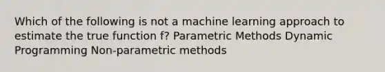 Which of the following is not a machine learning approach to estimate the true function f? Parametric Methods Dynamic Programming Non-parametric methods