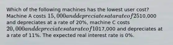 Which of the following machines has the lowest user cost? Machine A costs 15,000 and depreciates at a rate of 25%, machine B costs10,000 and depreciates at a rate of 20%, machine C costs 20,000 and depreciates at a rate of 10%, and machine D costs17,000 and depreciates at a rate of 11%. The expected real interest rate is 0%.