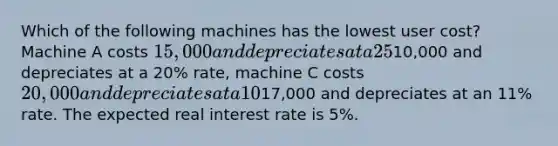 Which of the following machines has the lowest user cost? Machine A costs 15,000 and depreciates at a 25% rate, machine B costs10,000 and depreciates at a 20% rate, machine C costs 20,000 and depreciates at a 10% rate, and machine D costs17,000 and depreciates at an 11% rate. The expected real interest rate is 5%.