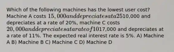 Which of the following machines has the lowest user cost? Machine A costs 15,000 and depreciates at a 25% rate, machine B costs10,000 and depreciates at a rate of 20%, machine C costs 20,000 and depreciates at a rate of 10%, and machine D costs17,000 and depreciates at a rate of 11%. The expected real interest rate is 5%. A) Machine A B) Machine B C) Machine C D) Machine D