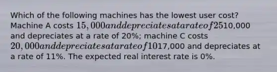 Which of the following machines has the lowest user cost? Machine A costs 15,000 and depreciates at a rate of 25%; machine B costs10,000 and depreciates at a rate of 20%; machine C costs 20,000 and depreciates at a rate of 10%; and machine D costs17,000 and depreciates at a rate of 11%. The expected real interest rate is 0%.