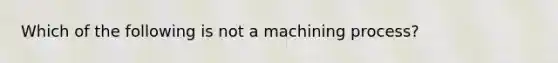 Which of the following is not a machining process?