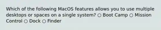 Which of the following MacOS features allows you to use multiple desktops or spaces on a single system? ○ Boot Camp ○ Mission Control ○ Dock ○ Finder