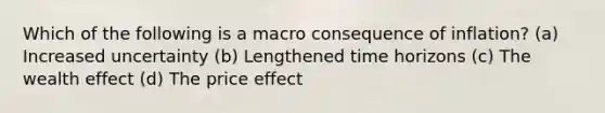 Which of the following is a macro consequence of inflation? (a) Increased uncertainty (b) Lengthened time horizons (c) The wealth effect (d) The price effect