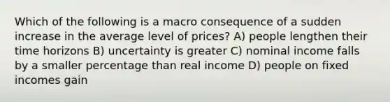 Which of the following is a macro consequence of a sudden increase in the average level of prices? A) people lengthen their time horizons B) uncertainty is greater C) nominal income falls by a smaller percentage than real income D) people on fixed incomes gain