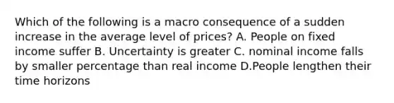 Which of the following is a macro consequence of a sudden increase in the average level of prices? A. People on fixed income suffer B. Uncertainty is greater C. nominal income falls by smaller percentage than real income D.People lengthen their time horizons