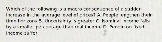 Which of the following is a macro consequence of a sudden increase in the average level of prices? A. People lengthen their time horizons B. Uncertainty is greater C. Nominal income falls by a smaller percentage than real income D. People on fixed income suffer