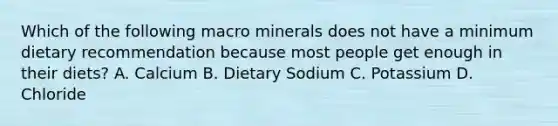 Which of the following macro minerals does not have a minimum dietary recommendation because most people get enough in their diets? A. Calcium B. Dietary Sodium C. Potassium D. Chloride