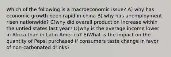 Which of the following is a macroeconomic issue? A) why has economic growth been rapid in china B) why has unemployment risen nationwide? C)why did overall production increase within the untied states last year? D)why is the average income lower in Africa than in Latin America? E)What is the impact on the quantity of Pepsi purchased if consumers taste change in favor of non-carbonated drinks?