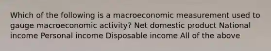 Which of the following is a macroeconomic measurement used to gauge macroeconomic activity? Net domestic product National income Personal income Disposable income All of the above