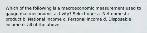 Which of the following is a macroeconomic measurement used to gauge macroeconomic activity? Select one: a. Net domestic product b. National income c. Personal income d. Disposable income e. all of the above