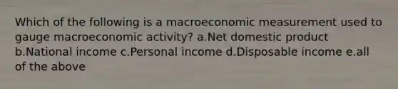 Which of the following is a macroeconomic measurement used to gauge macroeconomic activity? a.Net domestic product b.National income c.Personal income d.Disposable income e.all of the above