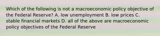 Which of the following is not a macro<a href='https://www.questionai.com/knowledge/kWbX8L76Bu-economic-policy' class='anchor-knowledge'>economic policy</a> objective of the Federal Reserve? A. low unemployment B. low prices C. stable financial markets D. all of the above are macroeconomic policy objectives of the Federal Reserve