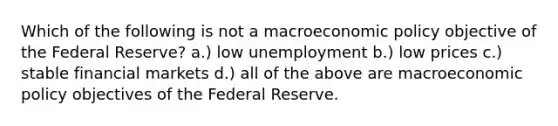 Which of the following is not a macroeconomic policy objective of the Federal Reserve? a.) low unemployment b.) low prices c.) stable financial markets d.) all of the above are macroeconomic policy objectives of the Federal Reserve.