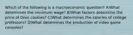 Which of the following is a macroeconomic question? A)What determines the minimum wage? B)What factors determine the price of Oreo cookies? C)What determines the salaries of college professors? D)What determines the production of video game consoles?