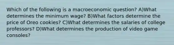 Which of the following is a macroeconomic question? A)What determines the minimum wage? B)What factors determine the price of Oreo cookies? C)What determines the salaries of college professors? D)What determines the production of video game consoles?